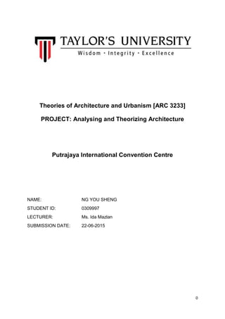 0
Theories of Architecture and Urbanism [ARC 3233]
PROJECT: Analysing and Theorizing Architecture
Putrajaya International Convention Centre
NAME: NG YOU SHENG
STUDENT ID: 0309997
LECTURER: Ms. Ida Mazlan
SUBMISSION DATE: 22-06-2015
 