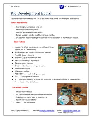 GBC/DV80018
Product Spec Sheet-Rev1.0 web site:
PIC Development Board
It’s a low cost development board with a lot of features for the students, new developers and hobbyists.
It offers these benefits:
• In-system programmable via serial port
• 8Kwords program memory inbuilt
• Operates with an adapter power
• Sample codes are provided for all the interfaces provided.
• Development and downloading tools are freely downloadable from IC manufacturer’s web site.
Board Features
• Includes PIC16F887 with 8K words
Memory and 1KB data memory.
• All necessary power supply components
• Four LED Output indications.
• Two relay Outputs driven through Ports
• Two opto-isolated input digital inputs
• Two analog input channels.
• One onboard analog trim port
• Four DIP switch inputs.
• 3X4 Keypad interface.
• RS232 COM port via a 9 pin D type connector
• 2X16 LCD display module interface
• 11*9 general purpose area of normal grid is provided for extra development on the same board
• IR remote control input interface.
This package includes
• PIC development board
• CD containing all required software and sample codes
• RS232 communication cable for programming
• 12V DC power supply adaptor
• 16X2 LCD with ribbon cable
GBC Technologies Pvt Ltd
web site: www.gbcchennai.com contact: support@gbcchennai.com
Phone: 044-22781350
Development Board
It’s a low cost development board with a lot of features for the students, new developers and hobbyists.
system programmable via serial port
program memory inbuilt
Operates with an adapter power supply.
Sample codes are provided for all the interfaces provided.
Development and downloading tools are freely downloadable from IC manufacturer’s web site.
8K words internal Flash Program
Memory and 1KB data memory.
l necessary power supply components are pre-wired
Two relay Outputs driven through Ports
isolated input digital inputs
One onboard analog trim port input for testing.
RS232 COM port via a 9 pin D type connector
nterface
11*9 general purpose area of normal grid is provided for extra development on the same board
IR remote control input interface.
CD containing all required software and sample codes
RS232 communication cable for programming
C power supply adaptor
D with ribbon cable
GBC Technologies Pvt Ltd
support@gbcchennai.com
22781350
It’s a low cost development board with a lot of features for the students, new developers and hobbyists.
Development and downloading tools are freely downloadable from IC manufacturer’s web site.
11*9 general purpose area of normal grid is provided for extra development on the same board.
 