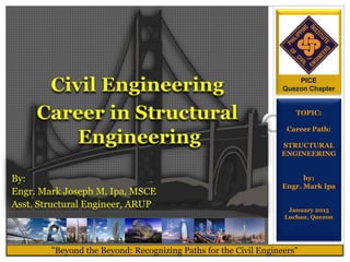 TOPIC:
Career Path:
STRUCTURAL
ENGINEERING
by:
Engr. Mark Ipa
January 2015
Lucban, Quezon
"Beyond the Beyond: Recognizing Paths for the Civil Engineers"
PICE
Quezon Chapter
By:
Engr. Mark Joseph M. Ipa, MSCE
Asst. Structural Engineer, ARUP
 
