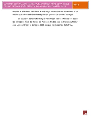 CENTRO DE ESTIMULACIÓN TEMPRANA, PARA NIÑOS Y NIÑAS DE 0 A 3 AÑOS
DE EDAD Y ESTIMULACIÓN PRENATAL PARA MADRES GESTANTES – PICED                       2012

        durante el embarazo, así como a una mayor distribución de tratamiento a las
        madres que sufren esa enfermedad para que "puedan ver crecer a sus hijos".

              La reducción de la mortalidad y la malnutrición crónica infantiles son dos de
        los principales retos del Fondo de Naciones Unidas para la Infancia (UNICEF)
        para Latinoamérica y el Caribe en 2008, aseguró hoy la agencia de la ONU.




                                                                                              24
 