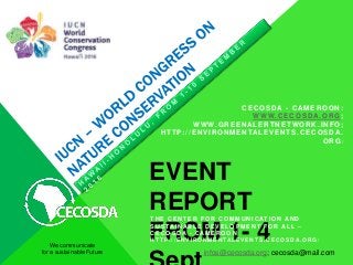 EVENT
REPORT
FROM 1- 4We communicate
for a sustainable Future
T H E C E N T E R F O R C O M M U N I C AT I O N AN D
S U S TAI N AB L E D E V E L O P M E N T F O R AL L –
C E C O S D A - C AM E R O O N
H T T P : / / E N V I R O N M E N T AL E V E N T S . C E C O S D A. O R G /
CECOSDA - CAM EROON:
WWW.CECOSDA.ORG ;
WWW.GREENALERTNETWORK.INFO;
HTTP://ENVIRONMENTALEVENTS.CECOSDA.
ORG/
infos@cecosda.org; cecosda@mail.com
 