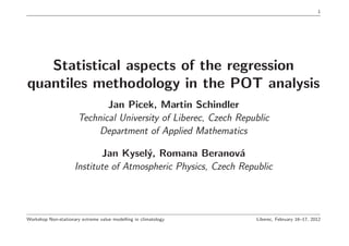1




   Statistical aspects of the regression
quantiles methodology in the POT analysis
                              Jan Picek, Martin Schindler
                       Technical University of Liberec, Czech Republic
                            Department of Applied Mathematics

                            Jan Kysel´, Romana Beranov´
                                       y                     a
                     Institute of Atmospheric Physics, Czech Republic



Workshop Non-stationary extreme value modelling in climatology    Liberec, February 16–17, 2012
 