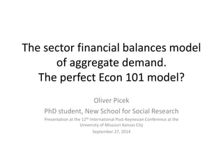 The sector financial balances model 
of aggregate demand. 
The perfect Econ 101 model? 
Oliver Picek 
PhD student, New School for Social Research 
Presentation at the 12th International Post-Keynesian Conference at the 
University of Missouri Kansas City 
September 27, 2014 
 