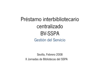 Préstamo interbibliotecario
       centralizado
        BV-SSPA
         Gestión del Servicio


            Sevilla, Febrero 2008
  II Jornadas de Bibliotecas del SSPA
 