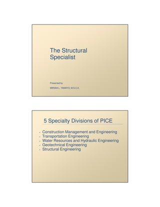 5/22/2009




    The Structural
    Specialist



    Presented by

    MIRIAM L. TAMAYO, M.S.C.E.




5 Specialty Divisions of PICE
Construction Management and Engineering
Transportation Engineering
Water Resources and Hydraulic Engineering
Geotechnical Engineering
Structural Engineering




                                                   1
 