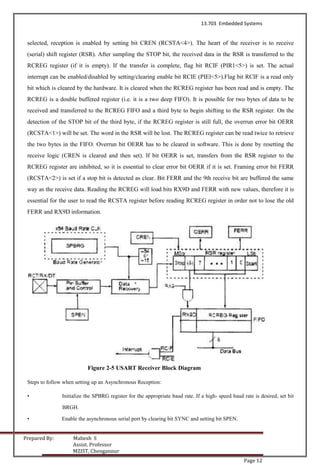 13.703 Embedded Systems
Prepared By: Mahesh S
Assist. Professor
MZIST, Chengannur
Page 12
selected, reception is enabled by setting bit CREN (RCSTA<4>). The heart of the receiver is to receive
(serial) shift register (RSR). After sampling the STOP bit, the received data in the RSR is transferred to the
RCREG register (if it is empty). If the transfer is complete, flag bit RCIF (PIR1<5>) is set. The actual
interrupt can be enabled/disabled by setting/clearing enable bit RCIE (PIEl<5>).Flag bit RCIF is a read only
bit which is cleared by the hardware. It is cleared when the RCREG register has been read and is empty. The
RCREG is a double buffered register (i.e. it is a two deep FIFO). It is possible for two bytes of data to be
received and transferred to the RCREG FIFO and a third byte to begin shifting to the RSR register. On the
detection of the STOP bit of the third byte, if the RCREG register is still full, the overrun error bit OERR
(RCSTA<1>) will be set. The word in the RSR will be lost. The RCREG register can be read twice to retrieve
the two bytes in the FIFO. Overrun bit OERR has to be cleared in software. This is done by resetting the
receive logic (CREN is cleared and then set). If bit OERR is set, transfers from the RSR register to the
RCREG register are inhibited, so it is essential to clear error bit OERR if it is set. Framing error bit FERR
(RCSTA<2>) is set if a stop bit is detected as clear. Bit FERR and the 9th receive bit are buffered the same
way as the receive data. Reading the RCREG will load bits RX9D and FERR with new values, therefore it is
essential for the user to read the RCSTA register before reading RCREG register in order not to lose the old
FERR and RX9D information.
Figure 2-5 USART Receiver Block Diagram
Steps to follow when setting up an Asynchronous Reception:
• Initialize the SPBRG register for the appropriate baud rate. If a high- speed baud rate is desired, set bit
BRGH.
• Enable the asynchronous serial port by clearing bit SYNC and setting bit SPEN.
 