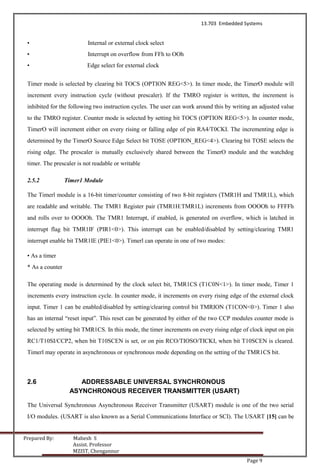 13.703 Embedded Systems
Prepared By: Mahesh S
Assist. Professor
MZIST, Chengannur
Page 9
• Internal or external clock select
• Interrupt on overflow from FFh to OOh
• Edge select for external clock
Timer mode is selected by clearing bit TOCS (OPTION REG<5>). In timer mode, the TimerO module will
increment every instruction cycle (without prescaler). If the TMRO register is written, the increment is
inhibited for the following two instruction cycles. The user can work around this by writing an adjusted value
to the TMRO register. Counter mode is selected by setting bit TOCS (OPTION REG<5>). In counter mode,
TimerO will increment either on every rising or falling edge of pin RA4/T0CKI. The incrementing edge is
determined by the TimerO Source Edge Select bit TOSE (OPTION_REG<4>). Clearing bit TOSE selects the
rising edge. The prescaler is mutually exclusively shared between the TimerO module and the watchdog
timer. The prescaler is not readable or writable
2.5.2 Timer1 Module
The Timerl module is a 16-bit timer/counter consisting of two 8-bit registers (TMR1H and TMR1L), which
are readable and writable. The TMR1 Register pair (TMR1H:TMR1L) increments from OOOOh to FFFFh
and rolls over to OOOOh. The TMR1 Interrupt, if enabled, is generated on overflow, which is latched in
interrupt flag bit TMR1IF (PIR1<0>). This interrupt can be enabled/disabled by setting/clearing TMR1
interrupt enable bit TMR1IE (PIE1<0>). Timerl can operate in one of two modes:
• As a timer
* As a counter
The operating mode is determined by the clock select bit, TMR1CS (T1C0N<1>). In timer mode, Timer 1
increments every instruction cycle. In counter mode, it increments on every rising edge of the external clock
input. Timer 1 can be enabled/disabled by setting/clearing control bit TMRION (T1CON<0>). Timer 1 also
has an internal “reset input”. This reset can be generated by either of the two CCP modules counter mode is
selected by setting bit TMR1CS. In this mode, the timer increments on every rising edge of clock input on pin
RC1/T10SI/CCP2, when bit T10SCEN is set, or on pin RCO/TIOSO/TICKI, when bit T10SCEN is cleared.
Timerl may operate in asynchronous or synchronous mode depending on the setting of the TMR1CS bit.
2.6 ADDRESSABLE UNIVERSAL SYNCHRONOUS
ASYNCHRONOUS RECEIVER TRANSMITTER (USART)
The Universal Synchronous Asynchronous Receiver Transmitter (USART) module is one of the two serial
I/O modules. (USART is also known as a Serial Communications Interface or SCI). The USART [15] can be
 