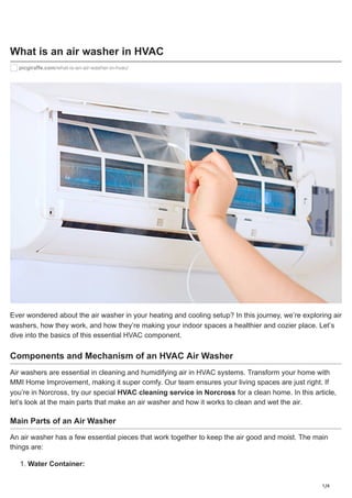 1/4
What is an air washer in HVAC
picgiraffe.com/what-is-an-air-washer-in-hvac/
Ever wondered about the air washer in your heating and cooling setup? In this journey, we’re exploring air
washers, how they work, and how they’re making your indoor spaces a healthier and cozier place. Let’s
dive into the basics of this essential HVAC component.
Components and Mechanism of an HVAC Air Washer
Air washers are essential in cleaning and humidifying air in HVAC systems. Transform your home with
MMI Home Improvement, making it super comfy. Our team ensures your living spaces are just right. If
you’re in Norcross, try our special HVAC cleaning service in Norcross for a clean home. In this article,
let’s look at the main parts that make an air washer and how it works to clean and wet the air.
Main Parts of an Air Washer
An air washer has a few essential pieces that work together to keep the air good and moist. The main
things are:
1. Water Container:
 