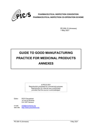 PHARMACEUTICAL INSPECTION CONVENTION
PHARMACEUTICAL INSPECTION CO-OPERATION SCHEME
PE 009-15 (Annexes) 1 May 2021
PE 009-15 (Annexes)
1 May 2021
GUIDE TO GOOD MANUFACTURING
PRACTICE FOR MEDICINAL PRODUCTS
ANNEXES
© PIC/S 2021
Reproduction prohibited for commercial purposes.
Reproduction for internal use is authorised,
provided that the source is acknowledged.
Editor: PIC/S Secretariat
14 rue du Roveray
CH-1207 Geneva
e-mail: info@picscheme.org
web site: http://www.picscheme.org
 