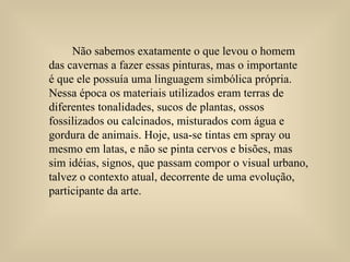 Não sabemos exatamente o que levou o homem  das cavernas a fazer essas pinturas, mas o importante  é que ele possuía uma linguagem simbólica própria. Nessa época os materiais utilizados eram terras de diferentes tonalidades, sucos de plantas, ossos fossilizados ou calcinados, misturados com água e gordura de animais. Hoje, usa-se tintas em spray ou mesmo em latas, e não se pinta cervos e bisões, mas  sim idéias, signos, que passam compor o visual urbano, talvez o contexto atual, decorrente de uma evolução, participante da arte.  
