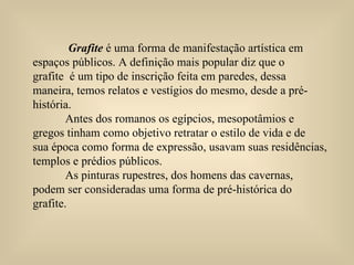 Grafite  é uma forma de manifestação artística em  espaços públicos. A definição mais popular diz que o  grafite  é um tipo de inscrição feita em paredes, dessa maneira, temos relatos e vestígios do mesmo, desde a pré-história.  Antes dos romanos os egípcios, mesopotâmios e  gregos tinham como objetivo retratar o estilo de vida e de sua época como forma de expressão, usavam suas residências, templos e prédios públicos.  As pinturas rupestres, dos homens das cavernas, podem ser consideradas uma forma de pré-histórica do grafite. 