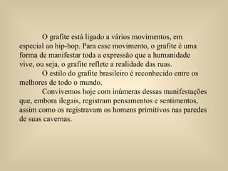 O grafite está ligado a vários movimentos, em  especial ao hip-hop. Para esse movimento, o grafite é uma forma de manifestar toda a expressão que a humanidade vive, ou seja, o grafite reflete a realidade das ruas.  O estilo do grafite brasileiro é reconhecido entre os melhores de todo o mundo.     Convivemos hoje com inúmeras dessas manifestações que, embora ilegais, registram pensamentos e sentimentos, assim como os registravam os homens primitivos nas paredes  de suas cavernas.  