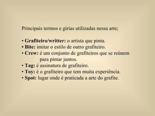 Principais termos e gírias utilizadas nessa arte;  •  Grafiteiro/writter:  o artista que pinta.  • Bite:  imitar o estilo de outro grafiteiro.  •  Crew:  é um conjunto de grafiteiros que se reúnem  para pintar juntos.  •  Tag:  é assinatura de grafiteiro.  •  Toy:  é o grafiteiro que tem muita experiência.  •  Spot:  lugar onde é praticada a arte do grafite.  