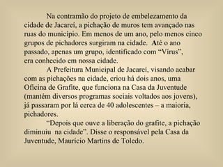 Na contramão do projeto de embelezamento da  cidade de Jacareí, a pichação de muros tem avançado nas  ruas do município. Em menos de um ano, pelo menos cinco  grupos de pichadores surgiram na cidade.  A té o ano  passado, apenas um grupo, identificado com “Vírus”,  era conhecido em nossa cidade. A Prefeitura Municipal de Jacareí, visando acabar  com as pichações na cidade, criou há dois anos, uma Oficina de Grafite, que funciona na Casa da Juventude (mantém diversos programas sociais voltados aos jovens), já passaram por lá cerca de 40 adolescentes – a maioria, pichadores. “ Depois que ouve a liberação do grafite, a pichação diminuiu  na cidade”. Disse o responsável pela Casa da Juventude, Maurício Martins de Toledo. 