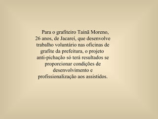 Para o grafiteiro Tainã Moreno, 26 anos, de Jacareí, que desenvolve trabalho voluntário nas oficinas de grafite da prefeitura, o projeto  anti-pichação só terá resultados se proporcionar condições de desenvolvimento e profissionalização aos assistidos. 