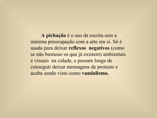 A pichação  é o uso da escrita sem a mínima preocupação com a arte em si. Só é usada para deixar  reflexos  negativos  (como se não bastasse os que já existem) ambientais  e visuais  na cidade, e passam longe de conseguir deixar mensagens de protesto e acaba sendo visto como  vandalismo.   