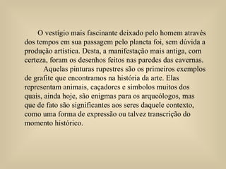 O vestígio mais fascinante deixado pelo homem através dos tempos em sua passagem pelo planeta foi, sem dúvida a produção artística. Desta, a manifestação mais antiga, com certeza, foram os desenhos feitos nas paredes das cavernas.  Aquelas pinturas rupestres são os primeiros exemplos de grafite que encontramos na história da arte. Elas representam animais, caçadores e símbolos muitos dos  quais, ainda hoje, são enigmas para os arqueólogos, mas que de fato são significantes aos seres daquele contexto, como uma forma de expressão ou talvez transcrição do momento histórico. 