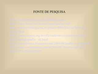 FONTE DE PESQUISA http://pt.wikipedia.org/wiki/Grafite_(arte) http://www.brasilescola.com/artes/grafite.htm http://www.freeblog.com.br/grafite/4905/Hist%F3ria+do+ grafite.html http://www.cepeca.org.br/oficinadeideias/mundografitado/ link_hitoriadografite_ok.html http://raissalimaaa.blogspot.com/2008/06/grafite-x-pixao.html http://jornal.valeparaibano.com.br/2004/05/16/sjc/picha6.html http://www.graffiti.org.br/ 