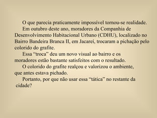 O que parecia praticamente impossível tornou-se realidade.  Em outubro deste ano, moradores da Companhia de  Desenvolvimento Habitacional Urbano (CDHU), localizado no  Bairro Bandeira Branca II, em Jacareí, trocaram a pichação pelo colorido do grafite. Essa “troca” deu um novo visual ao bairro e os  moradores estão bastante satisfeitos com o resultado. O colorido do grafite realçou e valorizou o ambiente,  que antes estava pichado.  Portanto, por que não usar essa “tática” no restante da cidade?  