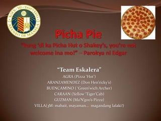 Picha Pie“kung ‘di ka Picha Hut o Shakey’s, you’re not welcome ina mo!” – Parokya ni Edgar “Team Eskalera” AGRA (Pizza ‘Hot’) ARANZAMENDEZ (Don Hen’ricky’s) BUENCAMINO ( ‘Green’wich Archer) CARAAN (Yellow ‘Tiger’Cab)  GUZMAN (Ma’N’goo’s Pizza) VILLA(3M: mabait, mayaman…  magandang lalaki!) 