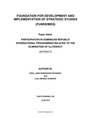 Fundeimes.blogspot.com
FOUNDATION FOR DEVELOPMENT AND
IMPLEMENTATION OF STRATEGIC STUDIES
(FUNDEIMES)
Paper titled:
PARTICIPATION IN DOMINICAN REPUBLIC
INTERNATIONAL PROGRAMMES RELATED TO THE
ELIMINATION OF ILLITERACY
(EXTRACT)
AUTHOR IS:
VIDAL JOSE RODRIGUEZ PICHARDO
And
LUIS JIMENEZ ALMONTE
SANTO DOMINGO, DN
YEAR 2014
 