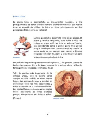 4
Poesía Lírica
La poesía lírica se acompañaba de instrumentos musicales, la lira
principalmente, de donde viene el nombre, y también de danzas que hacían
todo un espectáculo público. La lírica se divide principalmente en dos
principios estilos el personal y el coral.
La lírica personal se desarrolló en la isla de Lesbos. El
poeta y músico Terpandro, que había nacido en
Lesbos pero que vivió casi toda su vida en Esparta,
está considerado como el primer poeta lírico griego
porque fue el que antes compuso música y poesía. La
mayor parte de sus poemas eran nomos o himnos
litúrgicos en honor de Apolo, y cantados por un solo
intérprete acompañado de la lira.
Después de Terpandro aparecieron en el siglo VII a.C. los grandes poetas de
Lesbos. Los poemas líricos de Alceo, inventor de la estrofa alcea, hablan de
temas políticos, religiosos e intimistas. (I.E.S)
Safo, la poetisa más importante de la
antigua Grecia, creó la estrofa sáfica
aunque escribió también en otras formas
líricas. Sus poemas de amor y amistad se
encuentran entre los más apasionados y
mejor trabajados de la tradición occidental.
Los poetas lésbicos, así como varios poetas
líricos posteriores de otras ciudades
griegas, compusieron en dialecto eólico.
(Crespo)
Ilustración 5
Ilustración 6: Safo
 