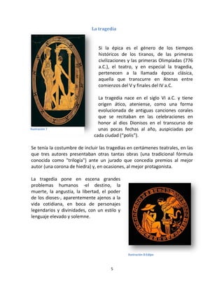 5
La tragedia
Si la épica es el género de los tiempos
históricos de los tiranos, de las primeras
civilizaciones y las primeras Olimpíadas (776
a.C.), el teatro, y en especial la tragedia,
pertenecen a la llamada época clásica,
aquella que transcurre en Atenas entre
comienzos del V y finales del IV a.C.
La tragedia nace en el siglo VI a.C. y tiene
origen ático, ateniense, como una forma
evolucionada de antiguas canciones corales
que se recitaban en las celebraciones en
honor al dios Dionisos en el transcurso de
unas pocas fechas al año, auspiciadas por
cada ciudad (“polis”).
Se tenía la costumbre de incluir las tragedias en certámenes teatrales, en las
que tres autores presentaban otras tantas obras (una tradicional fórmula
conocida como "trilogía") ante un jurado que concedía premios al mejor
autor (una corona de hiedra) y, en ocasiones, al mejor protagonista.
La tragedia pone en escena grandes
problemas humanos -el destino, la
muerte, la angustia, la libertad, el poder
de los dioses-, aparentemente ajenos a la
vida cotidiana, en boca de personajes
legendarios y divinidades, con un estilo y
lenguaje elevado y solemne.
Ilustración 7
Ilustración 8:Edipo
 