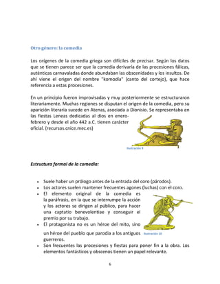 6
Otro género: la comedia
Los orígenes de la comedia griega son difíciles de precisar. Según los datos
que se tienen parece ser que la comedia derivaría de las procesiones fálicas,
auténticas carnavaladas donde abundaban las obscenidades y los insultos. De
ahí viene el origen del nombre "komodía" (canto del cortejo), que hace
referencia a estas procesiones.
En un principio fueron improvisadas y muy posteriormente se estructuraron
literariamente. Muchas regiones se disputan el origen de la comedia, pero su
aparición literaria sucede en Atenas, asociada a Dionisio. Se representaba en
las fiestas Leneas dedicadas al dios en enero-
febrero y desde el año 442 a.C. tienen carácter
oficial. (recursos.cnice.mec.es)
Estructura formal de la comedia:
 Suele haber un prólogo antes de la entrada del coro (párodos).
 Los actores suelen mantener frecuentes agones (luchas) con el coro.
 El elemento original de la comedia es
la paráfrasis, en la que se interrumpe la acción
y los actores se dirigen al público, para hacer
una captatio benevolentiae y conseguir el
premio por su trabajo.
 El protagonista no es un héroe del mito, sino
un héroe del pueblo que parodia a los antiguos
guerreros.
 Son frecuentes las procesiones y fiestas para poner fin a la obra. Los
elementos fantásticos y obscenos tienen un papel relevante.
Ilustración 9
Ilustración 10
 