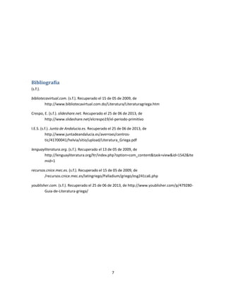 7
Bibliografía
(s.f.).
bibliotecavirtual.com. (s.f.). Recuperado el 15 de 05 de 2009, de
http://www.bibliotecavirtual.com.do/Literatura/Literaturagriega.htm
Crespo, E. (s.f.). slideshare.net. Recuperado el 25 de 06 de 2013, de
http://www.slideshare.net/elcrespo19/el-periodo-primitivo
I.E.S. (s.f.). Junta de Andalucia.es. Recuperado el 25 de 06 de 2013, de
http://www.juntadeandalucia.es/averroes/centros-
tic/41700041/helvia/sitio/upload/Literatura_Griega.pdf
lenguayliteratura.org. (s.f.). Recuperado el 13 de 05 de 2009, de
http://lenguayliteratura.org/ltr/index.php?option=com_content&task=view&id=1542&Ite
mid=1
recursos.cnice.mec.es. (s.f.). Recuperado el 15 de 05 de 2009, de
/recursos.cnice.mec.es/latingriego/Palladium/griego/esg241ca6.php
youblisher.com. (s.f.). Recuperado el 25 de 06 de 2013, de http://www.youblisher.com/p/479280-
Guia-de-Literatura-griega/
 