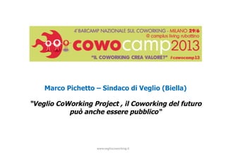 www.vegliocoworking.it	
  	
  
Marco Pichetto – Sindaco di Veglio (Biella)
“Veglio CoWorking Project , il Coworking del futuro
può anche essere pubblico“
 