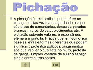 A pichação é uma prática que interfere no espaço, muitas vezes desagradando os que são alvos de comentários, donos de paredes brancas, muros de estabelecimentos etc. A pichação subverte valores, é espontânea, efêmera e gratuita. Prática que tem como sua base as letras e formas diferentes que podem significar : protestos políticos, xingamentos aos que irão ler o que está no muro, protesto de gangs, simples vontade de sujar o espaço alheio entre outras coisas.  Pichação Foto 