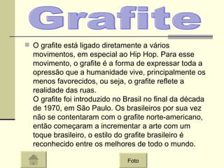 O grafite está ligado diretamente a vários movimentos, em especial ao Hip Hop. Para esse movimento, o grafite é a forma de expressar toda a opressão que a humanidade vive, principalmente os menos favorecidos, ou seja, o grafite reflete a realidade das ruas.  O grafite foi introduzido no Brasil no final da década de 1970, em São Paulo. Os brasileiros por sua vez não se contentaram com o grafite norte-americano, então começaram a incrementar a arte com um toque brasileiro, o estilo do grafite brasileiro é reconhecido entre os melhores de todo o mundo.  Grafite Foto 