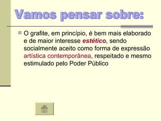 O grafite, em princípio, é bem mais elaborado e de maior interesse  estético , sendo socialmente aceito como forma de expressão  artística   contemporânea , respeitado e mesmo estimulado pelo Poder Público  Vamos pensar sobre: 
