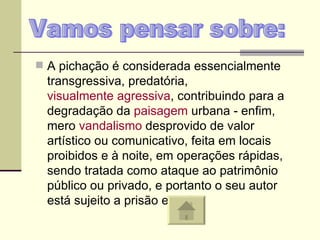 A pichação é considerada essencialmente transgressiva, predatória,  visualmente agressiva , contribuindo para a degradação da  paisagem  urbana - enfim, mero  vandalismo  desprovido de valor artístico ou comunicativo, feita em locais proibidos e à noite, em operações rápidas, sendo tratada como ataque ao patrimônio público ou privado, e portanto o seu autor está sujeito a prisão e multa.  Vamos pensar sobre: 