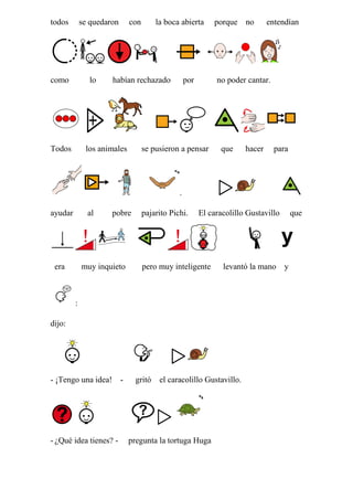 todos

se quedaron

como

lo

Todos

con

la boca abierta

habían rechazado

los animales

por

porque no

entendían

no poder cantar.

se pusieron a pensar

que

hacer

para

.
ayudar

al

era

pobre

muy inquieto

pajarito Pichi.

El caracolillo Gustavillo

pero muy inteligente

levantó la mano y

:
dijo:

- ¡Tengo una idea! -

- ¿Qué idea tienes? -

gritó el caracolillo Gustavillo.

pregunta la tortuga Huga

que

 