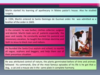 Martin started his learning of apothecary in Mateo pastor's house. Also he studied
surgery.

In 1594, Martin entered to Santo Domingo de Guzman order. He was admitted as a
brother of the order in 1603.


In the convent, he was barber, clothes collector, surgeon
and dentist. Martin took care of patients especially the
poor and needy. He constantly worked his pastoral and
missionary vocation, he taught the christian doctrine and
faith to Jesus to black men and indians.

He founded the Santa Cruz asylum and school, to reunite
all vague, orphans and beggars, and help them out of
their precarious situation.

He was attributed control of nature, the plants germinated before of time and animals
followed his commands. One of the most famous episodes of his life is he got that a
dog, a cat and a mouse ate in the same plate in complete harmony.
 