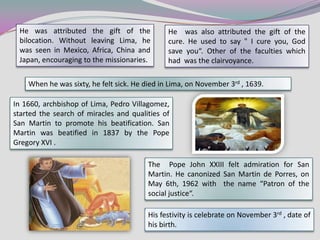 He was attributed the gift of the             He was also attributed the gift of the
 bilocation. Without leaving Lima, he          cure. He used to say " I cure you, God
 was seen in Mexico, Africa, China and         save you“. Other of the faculties which
 Japan, encouraging to the missionaries.       had was the clairvoyance.

    When he was sixty, he felt sick. He died in Lima, on November 3rd , 1639.

In 1660, archbishop of Lima, Pedro Villagomez,
started the search of miracles and qualities of
San Martin to promote his beatification. San
Martin was beatified in 1837 by the Pope
Gregory XVI .

                                         The Pope John XXIII felt admiration for San
                                         Martin. He canonized San Martin de Porres, on
                                         May 6th, 1962 with the name “Patron of the
                                         social justice“.

                                         His festivity is celebrate on November 3rd , date of
                                         his birth.
 