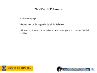 Gestión de Cobranza

•Cultura de pago

•Recordatorios de pago desde el día 5 de mora

• Bloqueos titulares y estudiantes en mora para la renovación del
crédito.
 