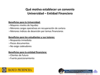 Qué motiva establecer un convenio
                 Universidad – Entidad Financiera

Beneficios para la Universidad:
Mayores niveles de liquidez
Menores cargas operativas en recuperación de cartera
Menores índices de deserción por temas financieros

Beneficios para los estudiantes y sus tutores:
Respuesta inmediata
Pocos documentos
No exige codeudores

Beneficios para la entidad financiera:
Clientes de futuro
Fuerte posicionamiento
 
