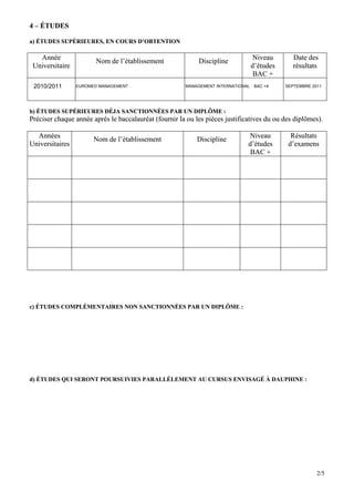 4 – ÉTUDES

a) ÉTUDES SUPÉRIEURES, EN COURS D’OBTENTION

   Année                                                                          Niveau       Date des
                       Nom de l’établissement               Discipline
 Universitaire                                                                    d’études     résultats
                                                                                   BAC +
 2010/2011       EUROMED MANAGEMENT                    MANAGEMENT INTERNATIONAL    BAC +4    SEPTEMBRE 2011




b) ÉTUDES SUPÉRIEURES DÉJA SANCTIONNÉES PAR UN DIPLÔME :
Préciser chaque année après le baccalauréat (fournir la ou les pièces justificatives du ou des diplômes).

  Années                                                                      Niveau           Résultats
                       Nom de l’établissement              Discipline
Universitaires                                                                d’études        d’examens
                                                                               BAC +




c) ÉTUDES COMPLÉMENTAIRES NON SANCTIONNÉES PAR UN DIPLÔME :




d) ÉTUDES QUI SERONT POURSUIVIES PARALLÈLEMENT AU CURSUS ENVISAGÉ À DAUPHINE :




                                                                                                         2/5
 