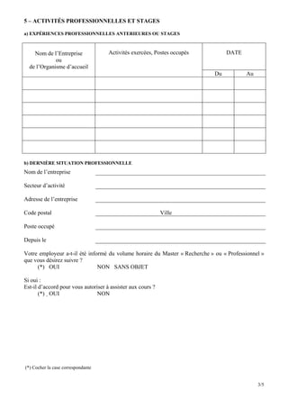 5 – ACTIVITÉS PROFESSIONNELLES ET STAGES

a) EXPÉRIENCES PROFESSIONNELLES ANTERIEURES OU STAGES



    Nom de l’Entreprise              Activités exercées, Postes occupés           DATE
             ou
  de l’Organisme d’accueil
                                                                             Du          Au




b) DERNIÈRE SITUATION PROFESSIONNELLE
Nom de l’entreprise

Secteur d’activité

Adresse de l’entreprise

Code postal                                                  Ville

Poste occupé

Depuis le

Votre employeur a-t-il été informé du volume horaire du Master « Recherche » ou « Professionnel »
que vous désirez suivre ?
     (*) OUI                   NON SANS OBJET

Si oui :
Est-il d’accord pour vous autoriser à assister aux cours ?
       (*) OUI                 NON




(*) Cocher la case correspondante


                                                                                              3/5
 