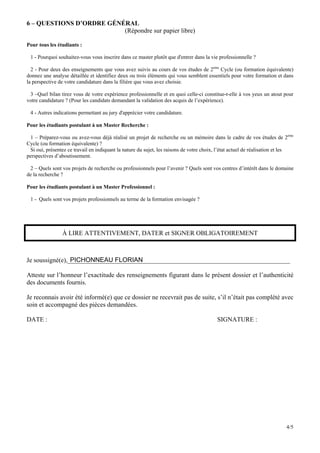 6 – QUESTIONS D’ORDRE GÉNÉRAL
                          (Répondre sur papier libre)

Pour tous les étudiants :

 1 - Pourquoi souhaitez-vous vous inscrire dans ce master plutôt que d'entrer dans la vie professionnelle ?

  2 - Pour deux des enseignements que vous avez suivis au cours de vos études de 2ème Cycle (ou formation équivalente)
donnez une analyse détaillée et identifiez deux ou trois éléments qui vous semblent essentiels pour votre formation et dans
la perspective de votre candidature dans la filière que vous avez choisie.

 3 –Quel bilan tirez vous de votre expérience professionnelle et en quoi celle-ci constitue-t-elle à vos yeux un atout pour
votre candidature ? (Pour les candidats demandant la validation des acquis de l’expérience).

 4 - Autres indications permettant au jury d'apprécier votre candidature.

Pour les étudiants postulant à un Master Recherche :

 1 – Préparez-vous ou avez-vous déjà réalisé un projet de recherche ou un mémoire dans le cadre de vos études de 2ème
Cycle (ou formation équivalente) ?
 Si oui, présentez ce travail en indiquant la nature du sujet, les raisons de votre choix, l’état actuel de réalisation et les
perspectives d’aboutissement.

 2 – Quels sont vos projets de recherche ou professionnels pour l’avenir ? Quels sont vos centres d’intérêt dans le domaine
de la recherche ?

Pour les étudiants postulant à un Master Professionnel :

 1 - Quels sont vos projets professionnels au terme de la formation envisagée ?




                À LIRE ATTENTIVEMENT, DATER et SIGNER OBLIGATOIREMENT



Je soussigné(e),_____________________________________________________________________
                 PICHONNEAU FLORIAN

Atteste sur l’honneur l’exactitude des renseignements figurant dans le présent dossier et l’authenticité
des documents fournis.

Je reconnais avoir été informé(e) que ce dossier ne recevrait pas de suite, s’il n’était pas complété avec
soin et accompagné des pièces demandées.

DATE :                                                                                    SIGNATURE :




                                                                                                                          4/5
 