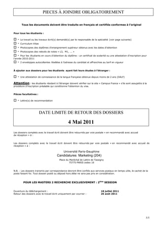 PIECES À JOINDRE OBLIGATOIREMENT

        Tous les documents doivent être traduits en français et certifiés conformes à l’original


Pour tous les étudiants :

   -   Le travail ou les travaux écrit(s) demandé(s) par le responsable de la spécialité (voir page suivante)
   -   Curriculum Vitae
   -   Photocopies des diplômes d’enseignement supérieur obtenus avec les dates d’obtention
   -   Photocopies des relevés de notes « L3, M1, …. »
   -  Pour les étudiants en cours d’obtention du diplôme : un certificat de scolarité ou une attestation d’inscription pour
l’année 2010-2011
   -   2 enveloppes autocollantes libellées à l’adresse du candidat et affranchies au tarif en vigueur


À ajouter aux dossiers pour les étudiants ayant fait leurs études à l’étranger :

   -   Une attestation de connaissance de la langue française obtenue depuis moins de 2 ans (DALF)

Attention : les étudiants résidant à l’étranger doivent vérifier sur le site « Campus France » s’ils sont assujettis à la
procédure d’inscription préalable qui conditionne l’obtention du visa.


Pièces facultatives :

   -   Lettre(s) de recommandation




                          DATE LIMITE DE RETOUR DES DOSSIERS

                                                   4 Mai 2011
Les dossiers complets avec le travail écrit doivent être retournés par voie postale « en recommandé avec accusé
de réception » à :


Les dossiers complets avec le travail écrit doivent être retournés par voie postale « en recommandé avec accusé de
réception » à :

                                              Université Paris-Dauphine
                                        Candidatures Marketing (204)
                                          Place du Maréchal de Lattre de Tassigny
                                                  75775 PARIS cedex 16


N.B. : Les dossiers transmis par correspondance devront être confiés aux services postaux en temps utile, le cachet de la
poste faisant foi. Tout dossier posté ou déposé hors délai ne sera pas pris en considération.



         POUR LES MASTERS 2 RECHERCHE EXCLUSIVEMENT : 2ème SESSION


Ouverture du téléchargement :                                                    18 juillet 2011
Retour des dossiers avec le travail écrit uniquement par courrier :              26 août 2011




                                                                                                                          5/5
 