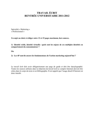 TRAVAIL ÉCRIT
                  RENTRÉE UNIVERSITAIRE 2011-2012




Spécialité « Marketing »
« Professionnel »


Un sujet au choix à rédiger entre 12 et 15 pages maximum, hors annexe.


1) Identité réelle, identité virtuelle : quels sont les enjeux de ces multiples identités en
comportement du consommateur ?

Ou

2) Les 4P sont-ils encore les fondamentaux de l’action marketing aujourd’hui ?




Le travail écrit doit avoir obligatoirement une page de garde et doit être dactylographié.
Toutes les sources utilisées dans la rédaction du travail écrit (y compris Internet) doivent être
citées dans le corps du texte et en bibliographie. Il est rappelé que l’usage abusif d’Internet est
donc interdit.
 
