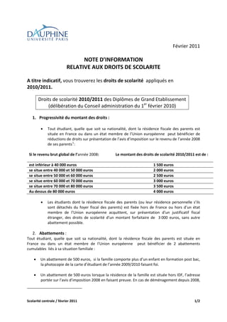  
                                                                
                                                
                                                                                                        Février 2011 
                              
                                                NOTE D’INFORMATION  
                                          RELATIVE AUX DROITS DE SCOLARITE 
 
A titre indicatif, vous trouverez les droits de scolarité  appliqués en 
2010/2011. 
 
            Droits de scolarité 2010/2011 des Diplômes de Grand Etablissement  
                 (délibération du Conseil administration du 1er février 2010) 
 
      1. Progressivité du montant des droits : 
          
              •Tout  étudiant,  quelle  que  soit  sa  nationalité,  dont  la  résidence  fiscale  des  parents  est 
               située  en  France  ou  dans  un  état  membre  de  l’Union  européenne    peut  bénéficier  de 
               réductions de droits sur présentation de l’avis d’imposition sur le revenu de l’année 2008  
               de ses parents 1 : 
                             
    Si le revenu brut global de l’année 2008:               Le montant des droits de scolarité 2010/2011 est de : 
                                                             
    est inférieur à 40 000 euros                                                     1 500 euros 
    se situe entre 40 000 et 50 000 euros                                            2 000 euros 
    se situe entre 50 000 et 60 000 euros                                            2 500 euros 
    se situe entre 60 000 et 70 000 euros                                            3 000 euros 
    se situe entre 70 000 et 80 000 euros                                            3 500 euros 
    Au dessus de 80 000 euros                                                        4 000 euros 
 
              •       Les  étudiants  dont  la  résidence  fiscale  des  parents  (ou  leur  résidence  personnelle  s’ils 
                      sont  détachés  du  foyer  fiscal  des  parents)  est  fixée  hors  de  France  ou  hors  d’un  état 
                      membre  de  l’Union  européenne  acquittent,  sur  présentation  d’un  justificatif  fiscal 
                      étranger,  des  droits  de  scolarité  d’un  montant  forfaitaire  de    3 000  euros,  sans  autre 
                      abattement possible. 
 
      2. Abattements : 
Tout  étudiant,  quelle  que  soit  sa  nationalité,  dont  la  résidence  fiscale  des  parents  est  située  en 
France  ou  dans  un  état  membre  de  l’Union  européenne    peut  bénéficier  de  2  abattements 
cumulables  liés à sa situation familiale : 
 
    • Un abattement de 500 euros,  si la famille comporte plus d’un enfant en formation post bac, 
        la photocopie de la carte d’étudiant de l’année 2009/2010 faisant foi.  
         
    • Un abattement de 500 euros lorsque la résidence de la famille est située hors IDF, l’adresse 
        portée sur l’avis d’imposition 2008 en faisant preuve. En cas de déménagement depuis 2008, 
                                                            


Scolarité centrale / février 2011                                                                                     1/2 
 
 
