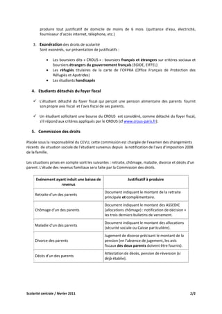 produire  tout  justificatif  de  domicile  de  moins  de  6  mois   (quittance  d’eau,  électricité, 
            fournisseur d’accès internet, téléphone, etc.) 
 
    3. Exonération des droits de scolarité  
       Sont exonérés, sur présentation de justificatifs : 
        
          • Les boursiers dits « CROUS » : boursiers français et étrangers sur critères sociaux et 
              boursiers étrangers du gouvernement français (EGIDE, EIFFEL) 
          • Les  réfugiés  titulaires  de  la  carte  de  l’OFPRA  (Office  Français  de  Protection  des 
              Réfugiés et Apatrides) 
          • Les étudiants handicapés 
 
    4. Etudiants détachés du foyer fiscal 
             
            L’étudiant  détaché  du  foyer  fiscal  qui  perçoit  une  pension  alimentaire  des  parents   fournit 
            son propre avis fiscal  et l’avis fiscal de ses parents.  
 
            Un étudiant sollicitant une bourse du CROUS  est considéré, comme détaché du foyer fiscal, 
            s’il répond aux critères appliqués par le CROUS (cf www.crous‐paris.fr): 
         
    5. Commission des droits 
        
Placée sous la responsabilité du CEVU, cette commission est chargée de l’examen des changements 
récents  de situation sociale de l’étudiant survenus depuis  la notification de l’avis d’imposition 2008 
de la famille.  

Les situations prises en compte sont les suivantes : retraite, chômage, maladie, divorce et décès d'un 
parent. L'étude des revenus familiaux sera faite par la Commission des droits.  

      Evénement ayant induit une baisse de                            Justificatif à produire 
                   revenus                                                          
                                                       Document indiquant le montant de la retraite 
     Retraite d'un des parents 
                                                       principale et complémentaire. 
                                                       Document indiquant le montant des ASSEDIC 
     Chômage d'un des parents                          (allocations chômage) : notification de décision + 
                                                       les trois derniers bulletins de versement. 
                                                       Document indiquant le montant des allocations 
     Maladie d'un des parents 
                                                       (sécurité sociale ou Caisse particulière). 
                                                       Jugement de divorce précisant le montant de la 
     Divorce des parents                               pension (en l'absence de jugement, les avis 
                                                       fiscaux des deux parents doivent être fournis). 
                                                       Attestation de décès, pension de réversion (si 
     Décès d'un des parents 
                                                       déjà établie). 
 
 



Scolarité centrale / février 2011                                                                              2/2 
 
 