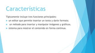 Características
Típicamente incluye tres funciones principales:
 un editor que permite insertar un texto y darle formato.
 un método para insertar y manipular imágenes y gráficos.
 sistema para mostrar el contenido en forma continua.
 