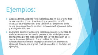 Ejemplos:
 Surgen además, páginas web especializadas en alojar este tipo
de documentos (como SlideShare) que permiten no sólo
visualizar la presentación, sino también el "embebido" de la
misma para republicarlo en otros entornos web ajenos al autor
y al alojador iniciales.
 Slideshare permite también la incorporación de elementos de
audio externos con los que la presentación inicial puede ser
acompañada por las explicaciones con la voz del autor. Es lo
que se llama un slidecast. Por no hablar de otras
funcionalidades como la incorporación de otros elementos
ajenos al documento original (vídeos alojados en YouTube por
ejemplo).
 