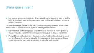 ¿Para que sirven?
 Las presentaciones online sirven de apoyo al trabajo formativo o en el ámbito
laboral siendo un recurso de gran ayuda para realizar exposiciones a nuestro
público objetivo.
Las presentaciones online sirven para realizar tanto exposiciones orales como
individuales. A continuación se explican ambas presentaciones:
 Exposiciones orales dirigidas a un determinado público: el apoyo gráfico y
visual ayudará a transmitir mejor los contenidos que se desean transmitir.
 Presentación individual: en esta presentación multimedia, el usuario puede
ver la información desde la pantalla del ordenador a título personal. Puede
incluir elementos para interactuar con el material multimedia.
 