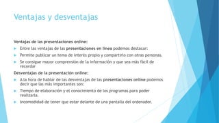 Ventajas y desventajas
Ventajas de las presentaciones online:
 Entre las ventajas de las presentaciones en línea podemos destacar:
 Permite publicar un tema de interés propio y compartirlo con otras personas.
 Se consigue mayor comprensión de la información y que sea más fácil de
recordar
Desventajas de la presentación online:
 A la hora de hablar de las desventajas de las presentaciones online podemos
decir que las más importantes son:
 Tiempo de elaboración y el conocimiento de los programas para poder
realizarla.
 Incomodidad de tener que estar delante de una pantalla del ordenador.
 
